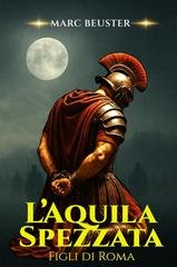 Marc Beuster -  La Saga dell’Aquila. Figli di Roma Vol. 4. L’Aquila Spezzata (2025)