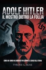 Tyrone G. Rose - Adolf Hitler, il mostro dietro la follia. Come un uomo ha cambiato per sempre il corso della storia (2025)